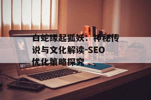 白蛇缘起狐妖：神秘传说与文化解读-SEO优化策略探究