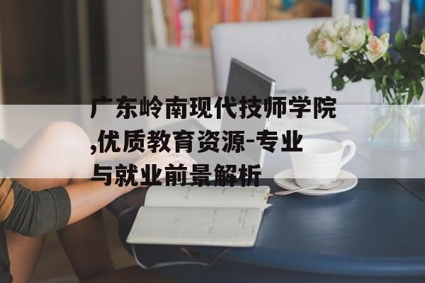 广东岭南现代技师学院,优质教育资源-专业与就业前景解析