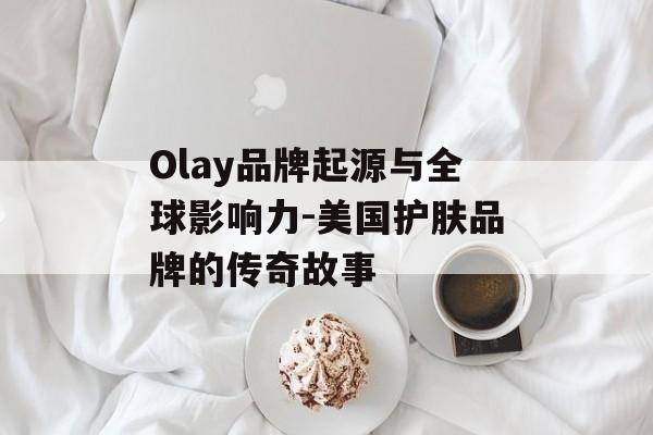 Olay品牌起源与全球影响力-美国护肤品牌的传奇故事