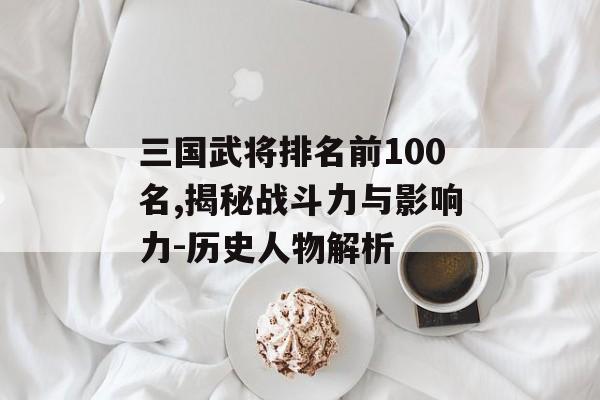 三国武将排名前100名,揭秘战斗力与影响力-历史人物解析