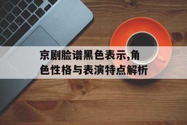 京剧脸谱黑色表示,角色性格与表演特点解析