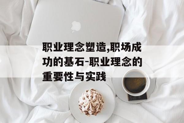 职业理念塑造,职场成功的基石-职业理念的重要性与实践