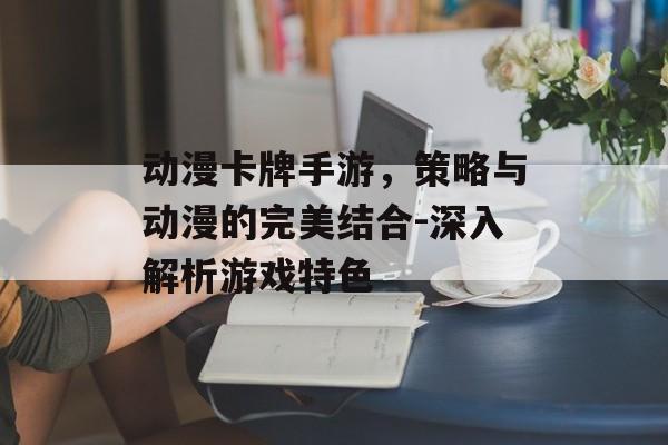 动漫卡牌手游，策略与动漫的完美结合-深入解析游戏特色
