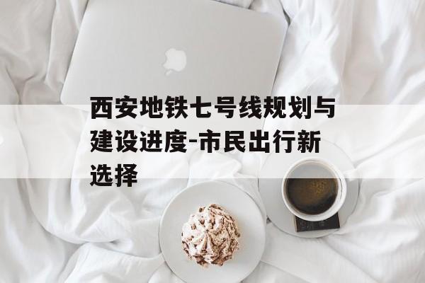 西安地铁七号线规划与建设进度-市民出行新选择