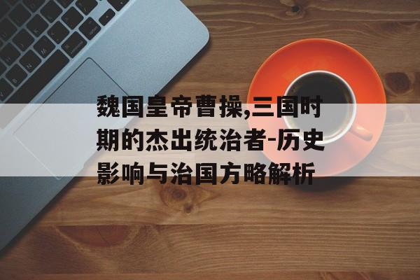 魏国皇帝曹操,三国时期的杰出统治者-历史影响与治国方略解析