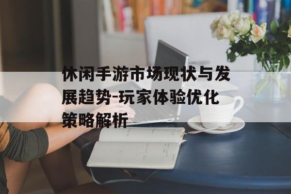 休闲手游市场现状与发展趋势-玩家体验优化策略解析