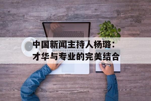 中国新闻主持人杨璐：才华与专业的完美结合