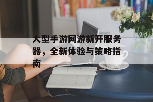 大型手游网游新开服务器，全新体验与策略指南