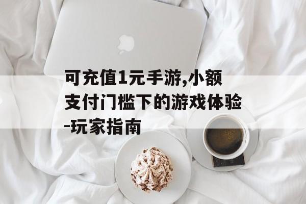 可充值1元手游,小额支付门槛下的游戏体验-玩家指南