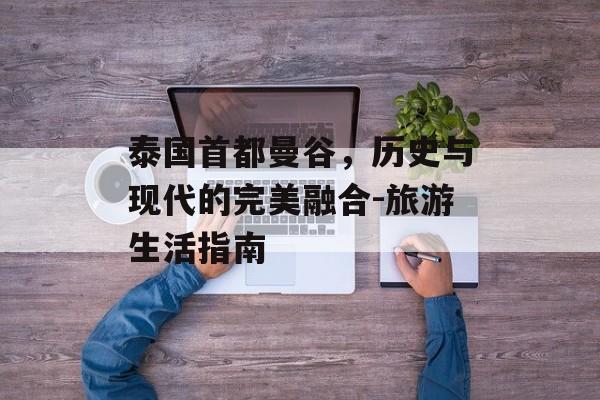 泰国首都曼谷，历史与现代的完美融合-旅游生活指南