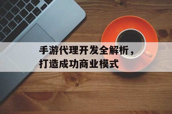 手游代理开发全解析，打造成功商业模式