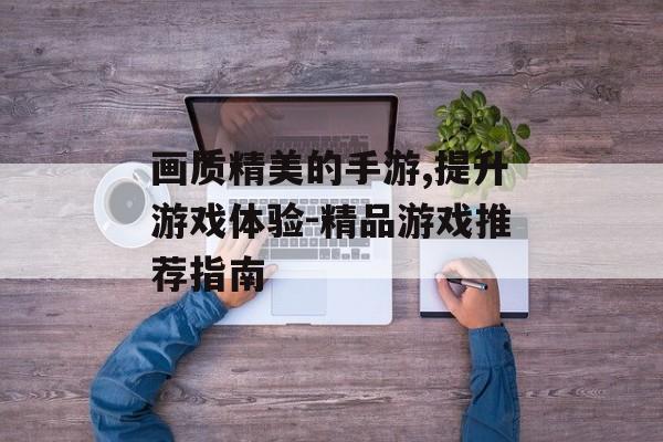 画质精美的手游,提升游戏体验-精品游戏推荐指南
