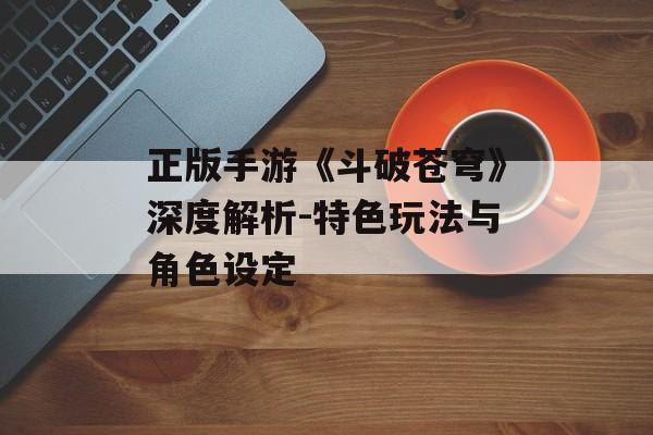 正版手游《斗破苍穹》深度解析-特色玩法与角色设定