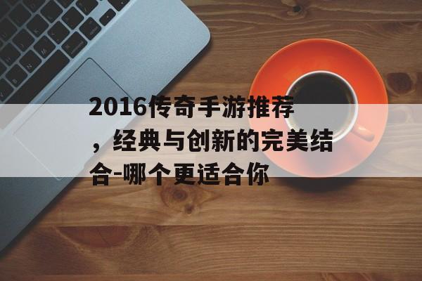 2016传奇手游推荐，经典与创新的完美结合-哪个更适合你