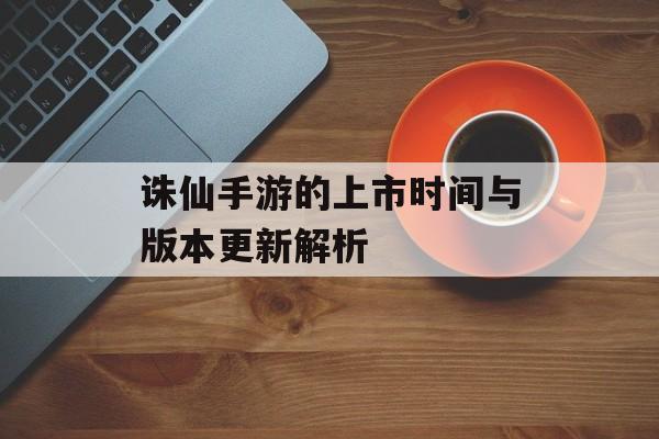 诛仙手游的上市时间与版本更新解析