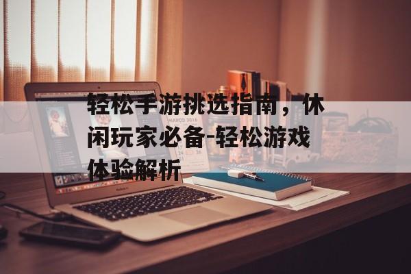 轻松手游挑选指南，休闲玩家必备-轻松游戏体验解析