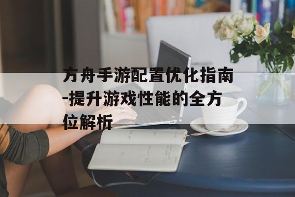 方舟手游配置优化指南-提升游戏性能的全方位解析
