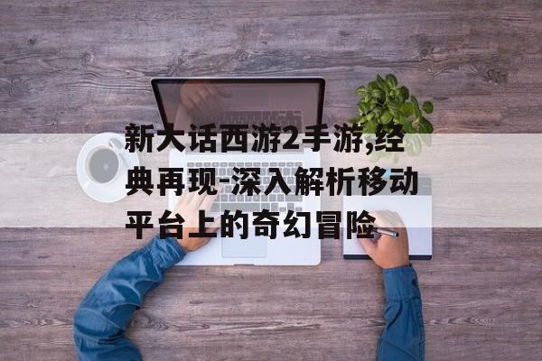新大话西游2手游,经典再现-深入解析移动平台上的奇幻冒险