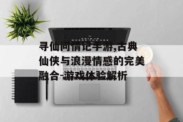 寻仙问情记手游,古典仙侠与浪漫情感的完美融合-游戏体验解析
