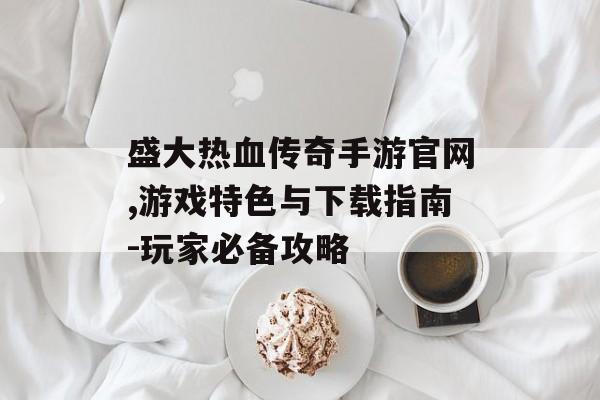 盛大热血传奇手游官网,游戏特色与下载指南-玩家必备攻略