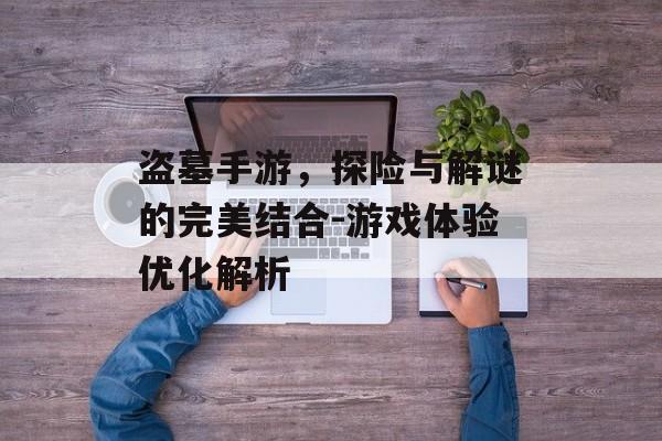 盗墓手游，探险与解谜的完美结合-游戏体验优化解析