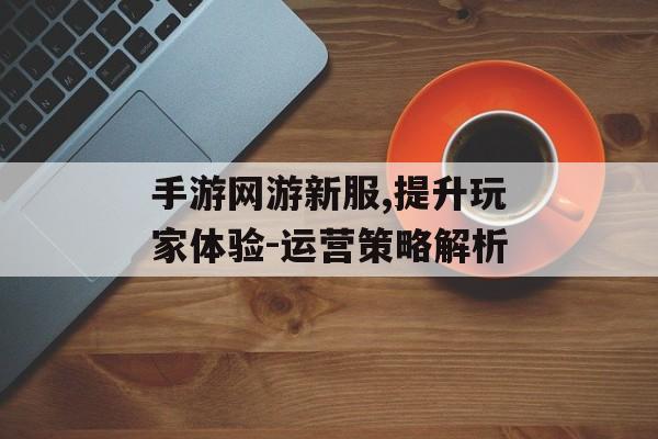 手游网游新服,提升玩家体验-运营策略解析