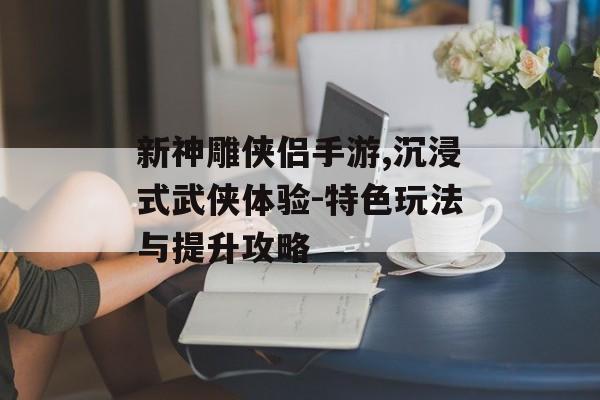 新神雕侠侣手游,沉浸式武侠体验-特色玩法与提升攻略