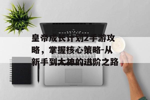 皇帝成长计划2手游攻略，掌握核心策略-从新手到大神的进阶之路