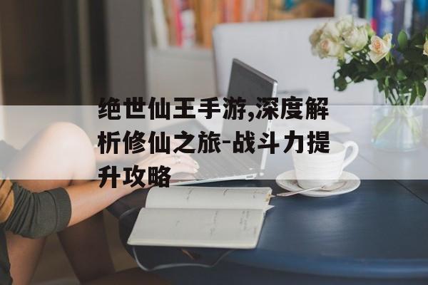 绝世仙王手游,深度解析修仙之旅-战斗力提升攻略