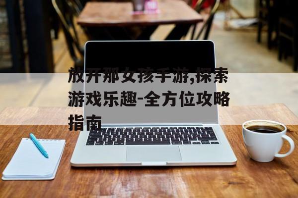 放开那女孩手游,探索游戏乐趣-全方位攻略指南