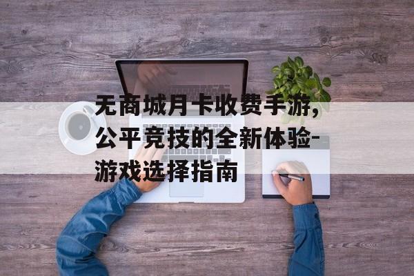 无商城月卡收费手游,公平竞技的全新体验-游戏选择指南