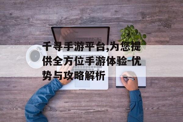 千寻手游平台,为您提供全方位手游体验-优势与攻略解析