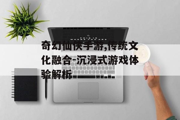 奇幻仙侠手游,传统文化融合-沉浸式游戏体验解析