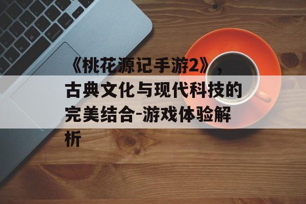 《桃花源记手游2》,古典文化与现代科技的完美结合-游戏体验解析