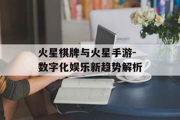 火星棋牌与火星手游-数字化娱乐新趋势解析