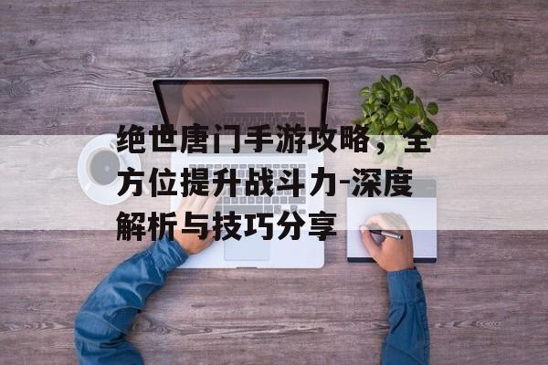 绝世唐门手游攻略，全方位提升战斗力-深度解析与技巧分享