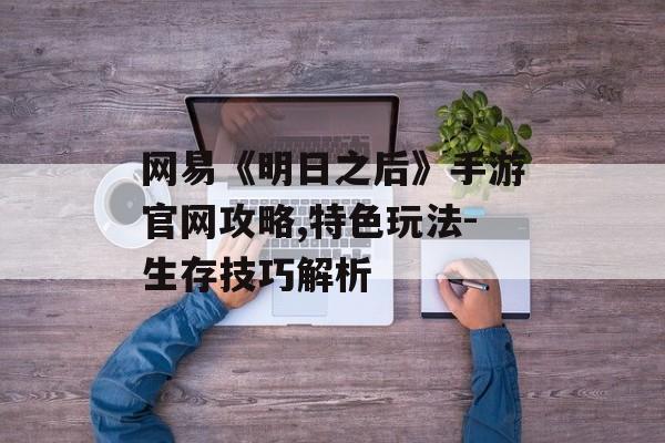 网易《明日之后》手游官网攻略,特色玩法-生存技巧解析