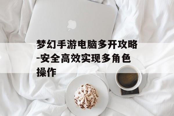梦幻手游电脑多开攻略-安全高效实现多角色操作