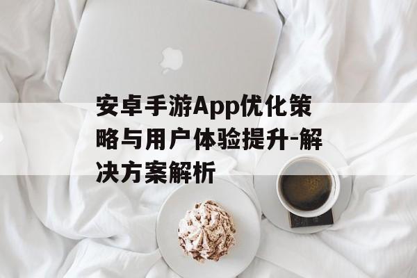 安卓手游App优化策略与用户体验提升-解决方案解析