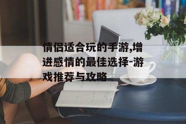 情侣适合玩的手游,增进感情的最佳选择-游戏推荐与攻略