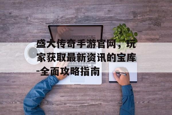 盛大传奇手游官网，玩家获取最新资讯的宝库-全面攻略指南