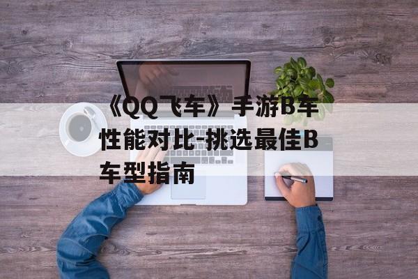 《QQ飞车》手游B车性能对比-挑选最佳B车型指南