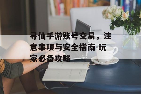 寻仙手游账号交易，注意事项与安全指南-玩家必备攻略