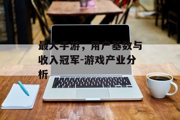 最大手游，用户基数与收入冠军-游戏产业分析