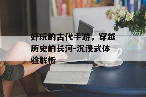 好玩的古代手游，穿越历史的长河-沉浸式体验解析