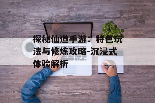 探秘仙道手游：特色玩法与修炼攻略-沉浸式体验解析