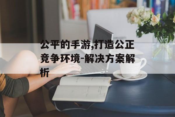 公平的手游,打造公正竞争环境-解决方案解析