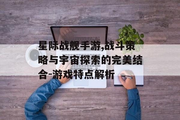 星际战舰手游,战斗策略与宇宙探索的完美结合-游戏特点解析
