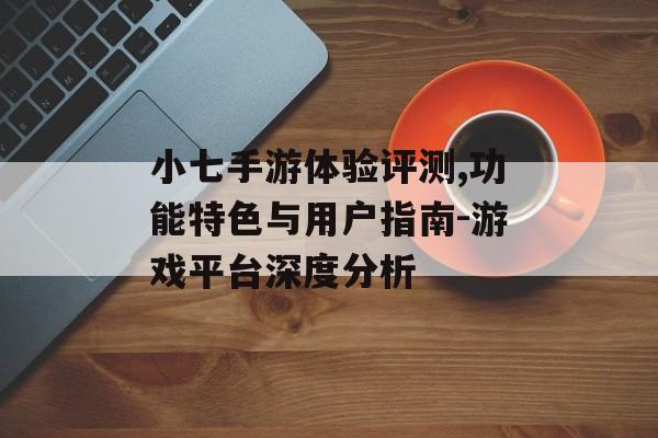 小七手游体验评测,功能特色与用户指南-游戏平台深度分析
