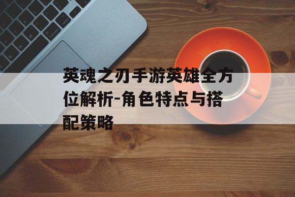 英魂之刃手游英雄全方位解析-角色特点与搭配策略